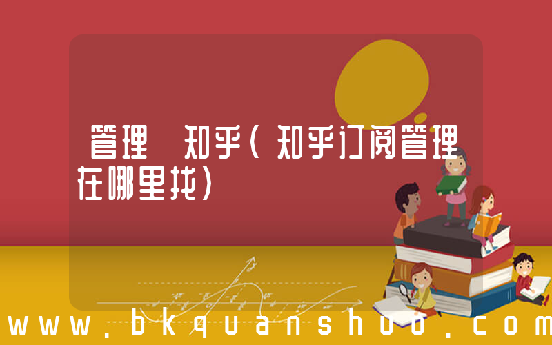 管理 知乎(知乎订阅管理在哪里找)